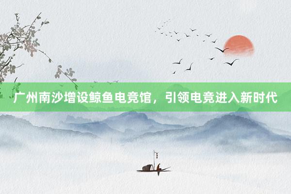 广州南沙增设鲸鱼电竞馆，引领电竞进入新时代