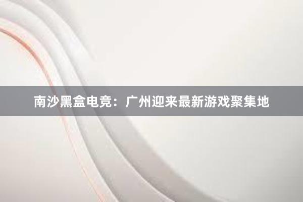 南沙黑盒电竞：广州迎来最新游戏聚集地