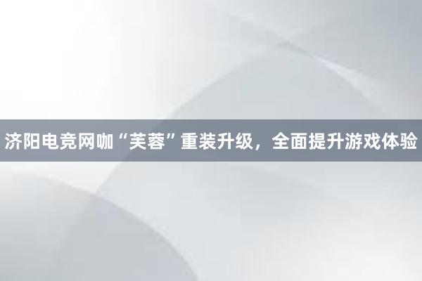济阳电竞网咖“芙蓉”重装升级，全面提升游戏体验